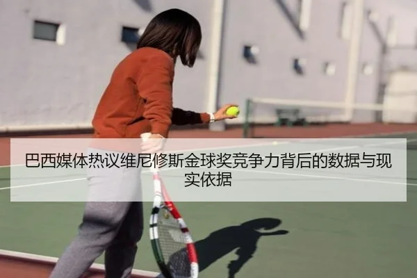 巴西媒体热议维尼修斯金球奖竞争力背后的数据与现实依据