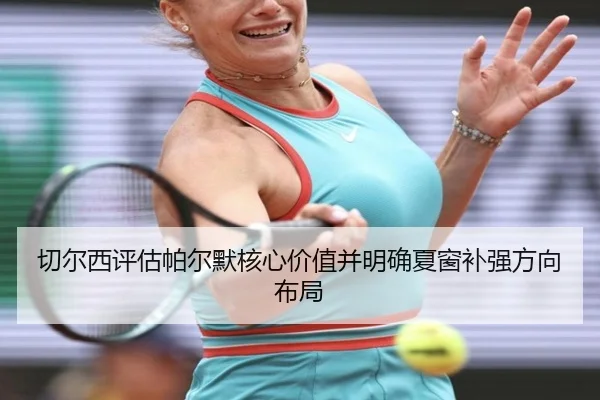 切尔西评估帕尔默核心价值并明确夏窗补强方向布局