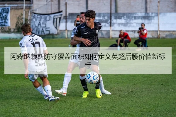 阿森纳赖斯防守覆盖面积如何定义英超后腰价值新标杆