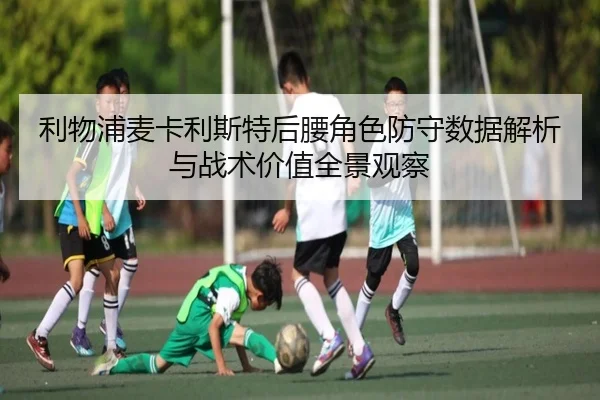 利物浦麦卡利斯特后腰角色防守数据解析与战术价值全景观察