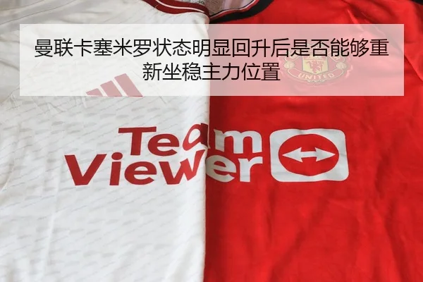 曼联卡塞米罗状态明显回升后是否能够重新坐稳主力位置