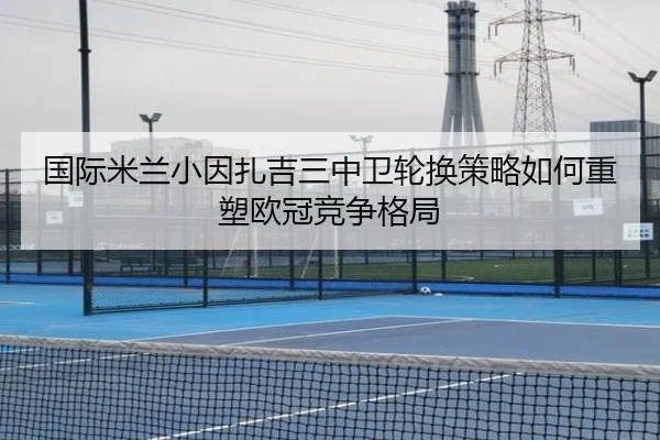 国际米兰小因扎吉三中卫轮换策略如何重塑欧冠竞争格局