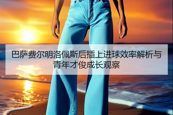 巴萨费尔明洛佩斯后插上进球效率解析与青年才俊成长观察