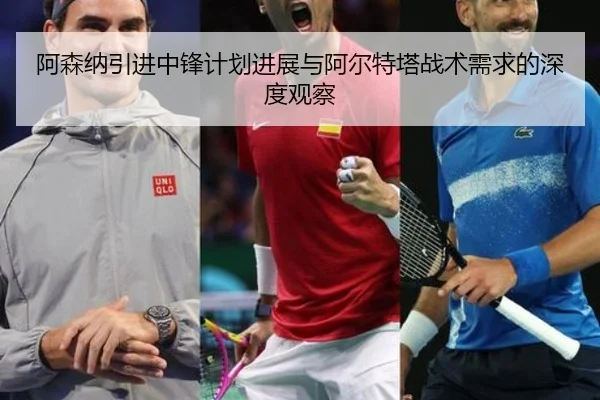 阿森纳引进中锋计划进展与阿尔特塔战术需求的深度观察