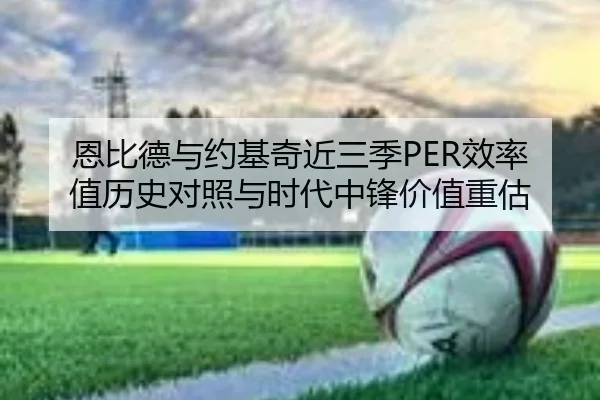 恩比德与约基奇近三季PER效率值历史对照与时代中锋价值重估