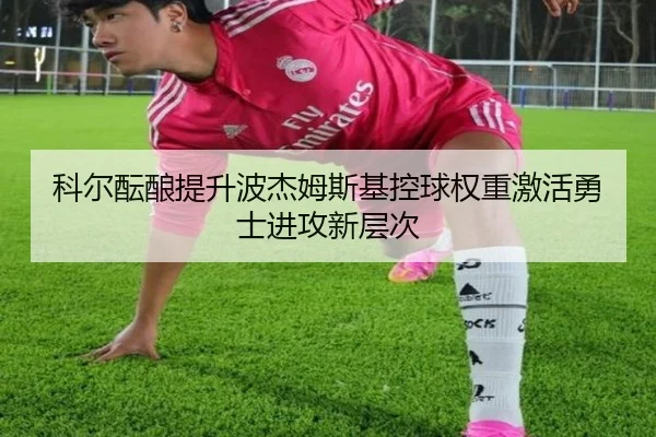 科尔酝酿提升波杰姆斯基控球权重激活勇士进攻新层次