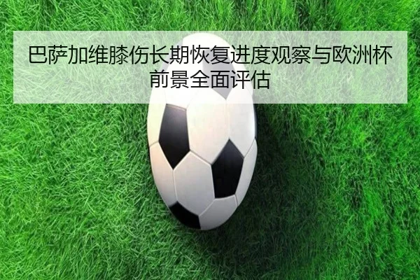 巴萨加维膝伤长期恢复进度观察与欧洲杯前景全面评估