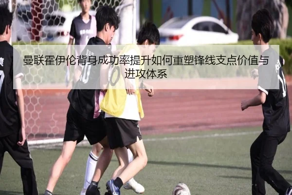 曼联霍伊伦背身成功率提升如何重塑锋线支点价值与进攻体系