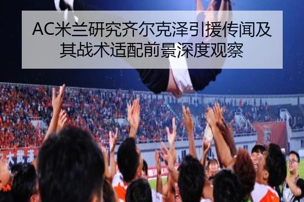 AC米兰研究齐尔克泽引援传闻及其战术适配前景深度观察