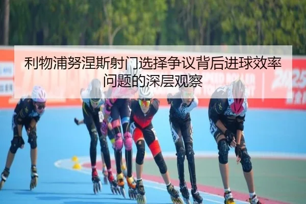 利物浦努涅斯射门选择争议背后进球效率问题的深层观察