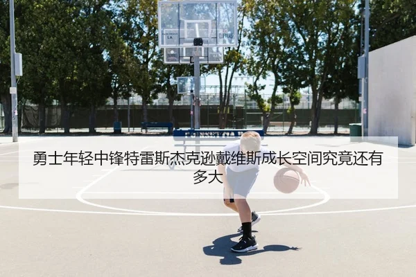 勇士年轻中锋特雷斯杰克逊戴维斯成长空间究竟还有多大