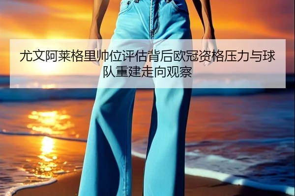 尤文阿莱格里帅位评估背后欧冠资格压力与球队重建走向观察