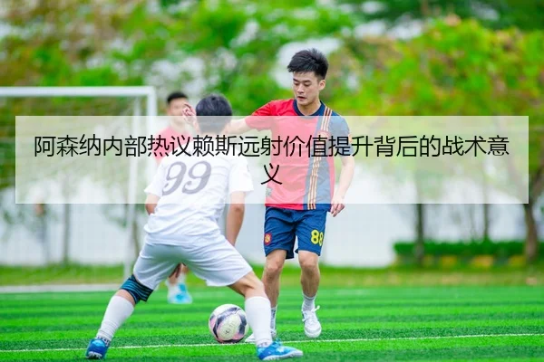 阿森纳内部热议赖斯远射价值提升背后的战术意义