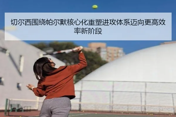 切尔西围绕帕尔默核心化重塑进攻体系迈向更高效率新阶段