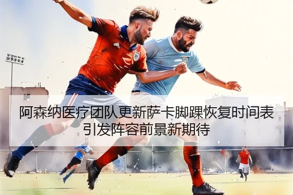 阿森纳医疗团队更新萨卡脚踝恢复时间表引发阵容前景新期待