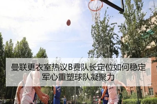 曼联更衣室热议B费队长定位如何稳定军心重塑球队凝聚力