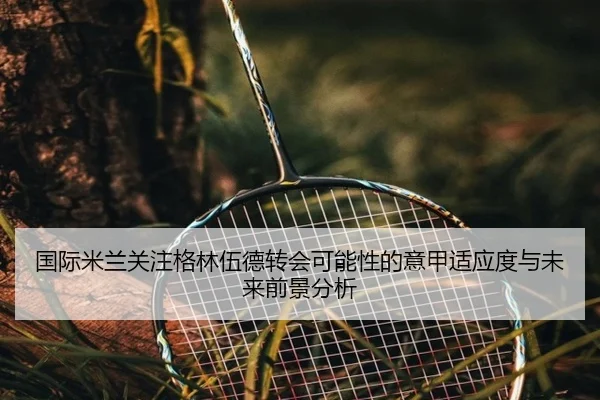 国际米兰关注格林伍德转会可能性的意甲适应度与未来前景分析