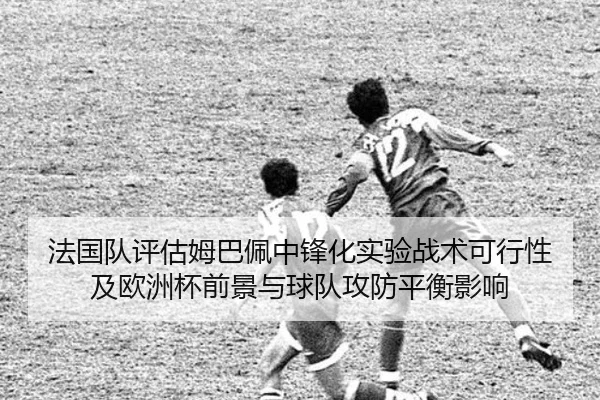 法国队评估姆巴佩中锋化实验战术可行性及欧洲杯前景与球队攻防平衡影响
