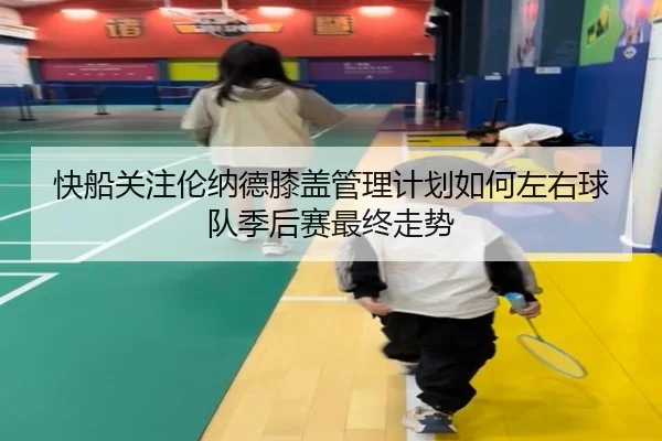 快船关注伦纳德膝盖管理计划如何左右球队季后赛最终走势