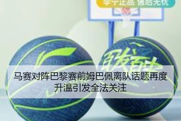 马赛对阵巴黎赛前姆巴佩离队话题再度升温引发全法关注