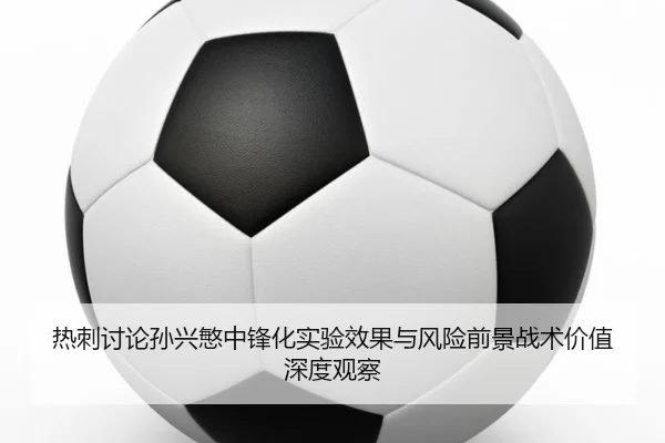 热刺讨论孙兴慜中锋化实验效果与风险前景战术价值深度观察