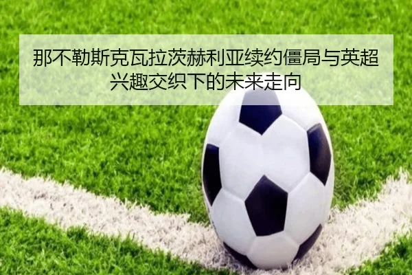 那不勒斯克瓦拉茨赫利亚续约僵局与英超兴趣交织下的未来走向