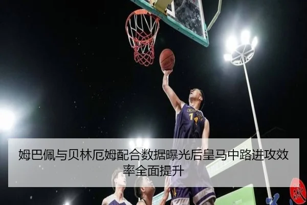 姆巴佩与贝林厄姆配合数据曝光后皇马中路进攻效率全面提升