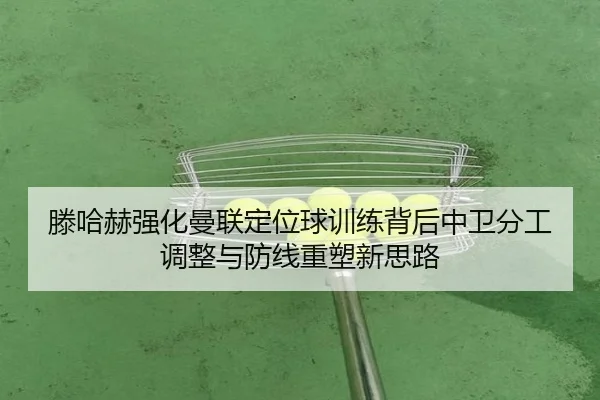 滕哈赫强化曼联定位球训练背后中卫分工调整与防线重塑新思路