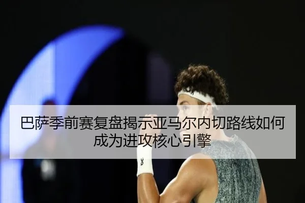 巴萨季前赛复盘揭示亚马尔内切路线如何成为进攻核心引擎
