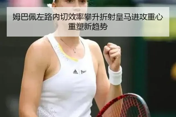 姆巴佩左路内切效率攀升折射皇马进攻重心重塑新趋势